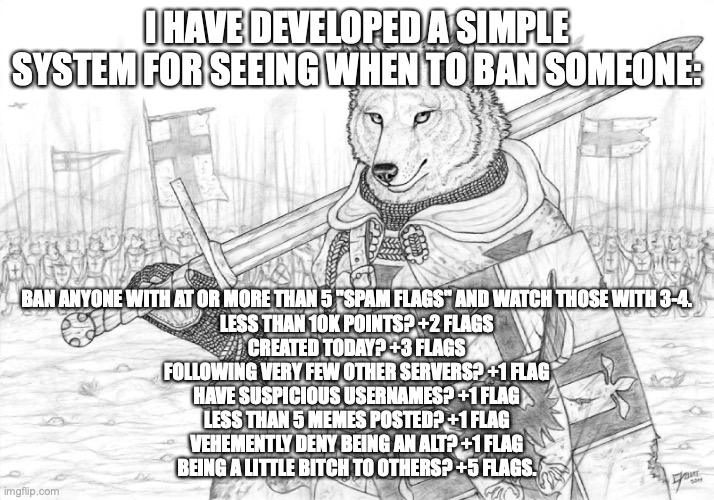 of course, it is still ok to ban someone meeting only one or two of these requirements, if they are breaking other stream rules  | I HAVE DEVELOPED A SIMPLE SYSTEM FOR SEEING WHEN TO BAN SOMEONE:; BAN ANYONE WITH AT OR MORE THAN 5 "SPAM FLAGS" AND WATCH THOSE WITH 3-4.
LESS THAN 10K POINTS? +2 FLAGS
CREATED TODAY? +3 FLAGS
FOLLOWING VERY FEW OTHER SERVERS? +1 FLAG
HAVE SUSPICIOUS USERNAMES? +1 FLAG
LESS THAN 5 MEMES POSTED? +1 FLAG
VEHEMENTLY DENY BEING AN ALT? +1 FLAG
BEING A LITTLE BITCH TO OTHERS? +5 FLAGS. | image tagged in fursader | made w/ Imgflip meme maker