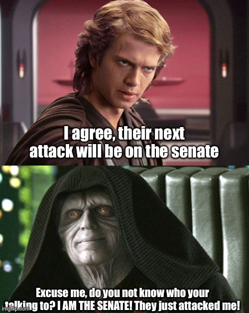 I agree, their next attack will be on the senate; Excuse me, do you not know who your talking to? I AM THE SENATE! They just attacked me! | image tagged in palpatine-peace | made w/ Imgflip meme maker