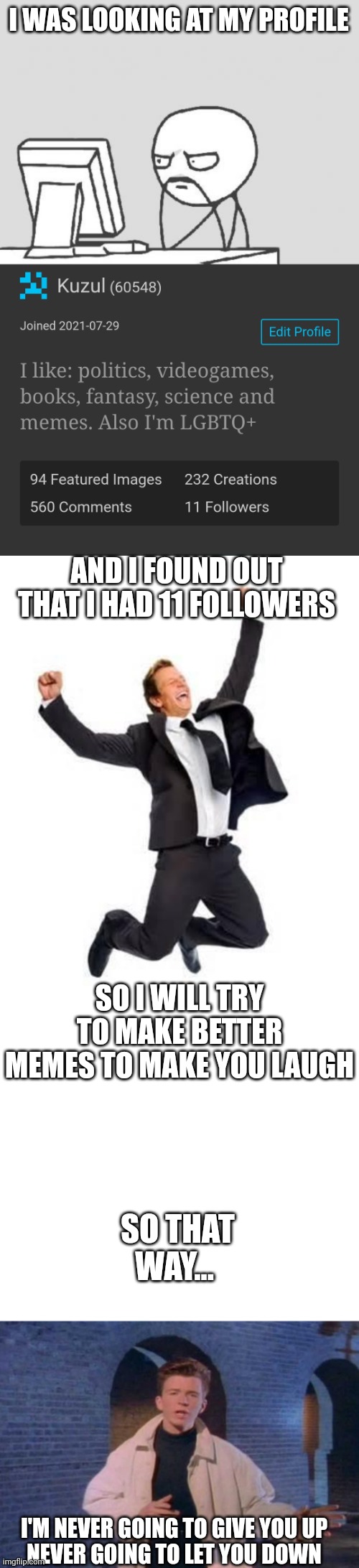 Thanks for following :) | I WAS LOOKING AT MY PROFILE; AND I FOUND OUT THAT I HAD 11 FOLLOWERS; SO I WILL TRY TO MAKE BETTER MEMES TO MAKE YOU LAUGH; SO THAT WAY... I'M NEVER GOING TO GIVE YOU UP
NEVER GOING TO LET YOU DOWN | image tagged in memes,yay,followers,imgflip,rick roll | made w/ Imgflip meme maker