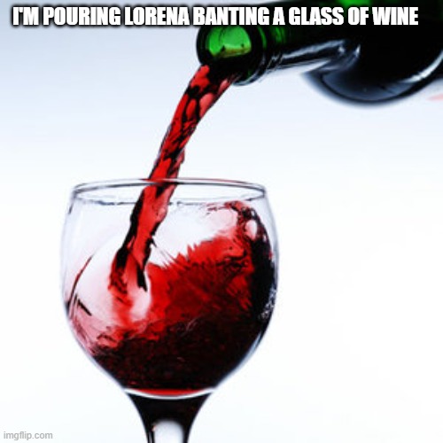 red wine | I'M POURING LORENA BANTING A GLASS OF WINE | image tagged in red wine | made w/ Imgflip meme maker