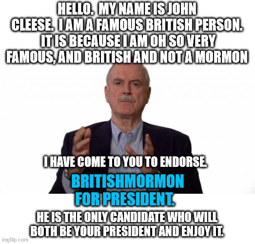 Vote BritishMormon for president.  Because it is much easier to say than BritishMemberOfTheChurchOfJesusChristOfLatter-DaySaints | HELLO.  MY NAME IS JOHN CLEESE.  I AM A FAMOUS BRITISH PERSON.  IT IS BECAUSE I AM OH SO VERY FAMOUS, AND BRITISH AND NOT A MORMON; I HAVE COME TO YOU TO ENDORSE. BRITISHMORMON
FOR PRESIDENT. HE IS THE ONLY CANDIDATE WHO WILL BOTH BE YOUR PRESIDENT AND ENJOY IT. | image tagged in john cleese,vote for britishmormon | made w/ Imgflip meme maker