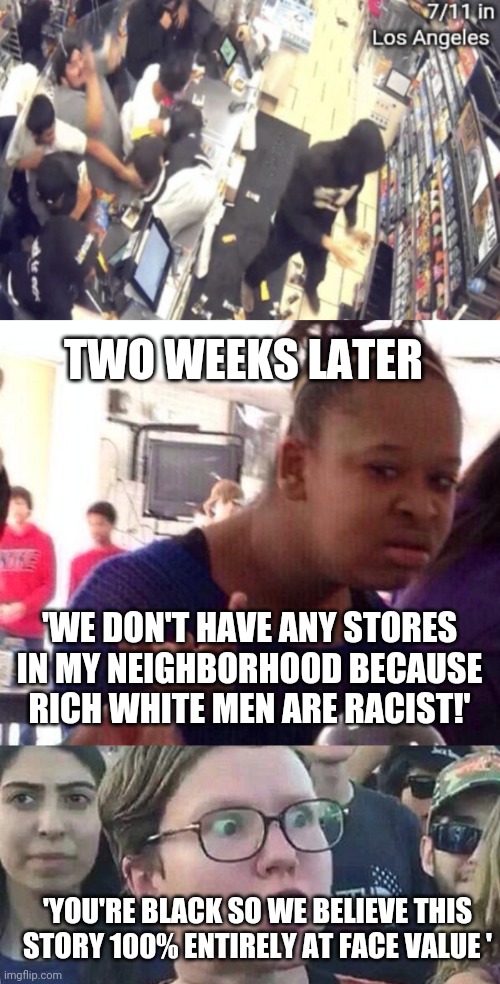 TWO WEEKS LATER; 'WE DON'T HAVE ANY STORES IN MY NEIGHBORHOOD BECAUSE RICH WHITE MEN ARE RACIST!'; 'YOU'RE BLACK SO WE BELIEVE THIS STORY 100% ENTIRELY AT FACE VALUE ' | image tagged in memes,black girl wat,triggered liberal | made w/ Imgflip meme maker