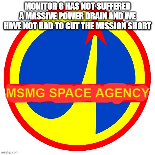 MSMG Space Agency | MONITOR 6 HAS NOT SUFFERED A MASSIVE POWER DRAIN AND WE HAVE NOT HAD TO CUT THE MISSION SHORT | image tagged in msmg space agency | made w/ Imgflip meme maker