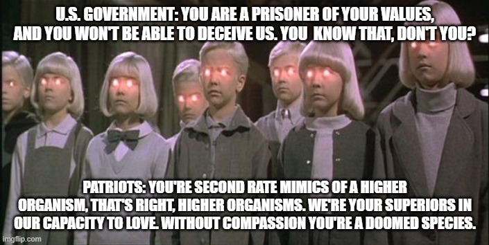 Think of  Mara  as the U.S. Government right now. | U.S. GOVERNMENT: YOU ARE A PRISONER OF YOUR VALUES, AND YOU WON'T BE ABLE TO DECEIVE US. YOU  KNOW THAT, DON'T YOU? PATRIOTS: YOU'RE SECOND RATE MIMICS OF A HIGHER ORGANISM, THAT'S RIGHT, HIGHER ORGANISMS. WE'RE YOUR SUPERIORS IN OUR CAPACITY TO LOVE. WITHOUT COMPASSION YOU'RE A DOOMED SPECIES. | image tagged in village of the damned,government,tyranny | made w/ Imgflip meme maker