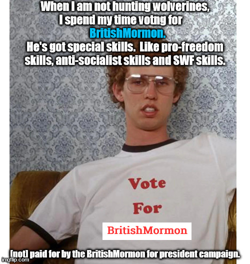 BritishMormon is flippin sweet.  He'll make all of your wildest dreams come true. | When I am not hunting wolverines,
I spend my time votng for                           
He's got special skills.  Like pro-freedom skills, anti-socialist skills and SWF skills. BritishMormon. BritishMormon; [not] paid for by the BritishMormon for president campaign. | image tagged in britishmormon for president | made w/ Imgflip meme maker