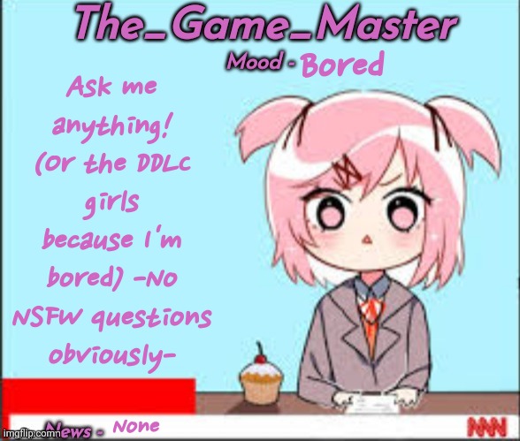 Ask me anything!!! | Ask me anything! (Or the DDLC girls because I'm bored) -No NSFW questions obviously-; Bored; None | image tagged in the_game_master updated temp | made w/ Imgflip meme maker