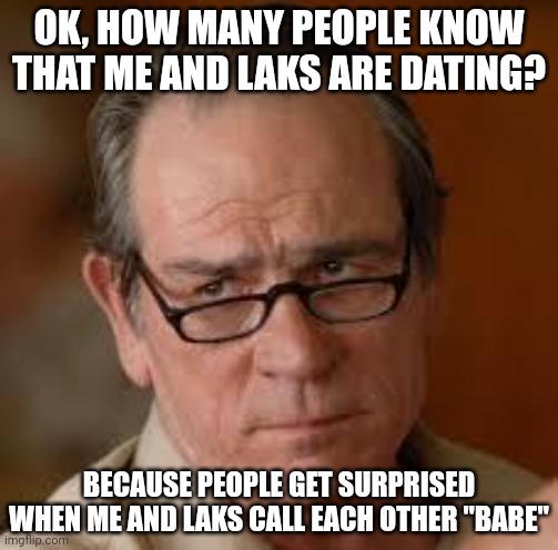 my face when someone asks a stupid question | OK, HOW MANY PEOPLE KNOW THAT ME AND LAKS ARE DATING? BECAUSE PEOPLE GET SURPRISED WHEN ME AND LAKS CALL EACH OTHER "BABE" | image tagged in my face when someone asks a stupid question | made w/ Imgflip meme maker