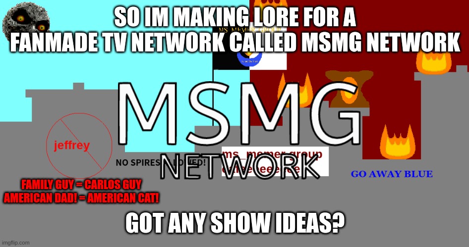 they have to parodies of real shows | SO IM MAKING LORE FOR A FANMADE TV NETWORK CALLED MSMG NETWORK; FAMILY GUY = CARLOS GUY
AMERICAN DAD! = AMERICAN CAT! GOT ANY SHOW IDEAS? | image tagged in memes,funny,msmg city,msmg,msmg network,msmg took my father | made w/ Imgflip meme maker