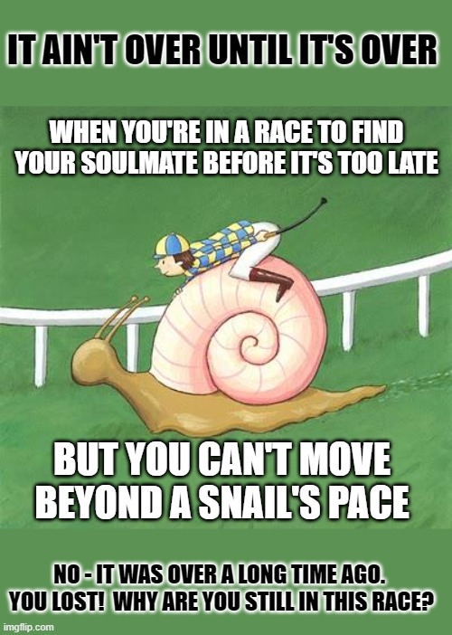 Coming In Last | IT AIN'T OVER UNTIL IT'S OVER; WHEN YOU'RE IN A RACE TO FIND YOUR SOULMATE BEFORE IT'S TOO LATE; BUT YOU CAN'T MOVE BEYOND A SNAIL'S PACE; NO - IT WAS OVER A LONG TIME AGO.  YOU LOST!  WHY ARE YOU STILL IN THIS RACE? | image tagged in snail jockey,soulmates,true love,real life,reality,memes | made w/ Imgflip meme maker