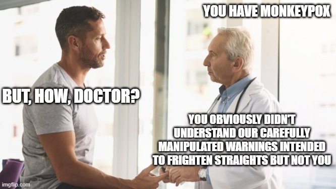 the Pox | YOU HAVE MONKEYPOX; BUT, HOW, DOCTOR? YOU OBVIOUSLY DIDN'T UNDERSTAND OUR CAREFULLY MANIPULATED WARNINGS INTENDED TO FRIGHTEN STRAIGHTS BUT NOT YOU | image tagged in man talking to doctor | made w/ Imgflip meme maker