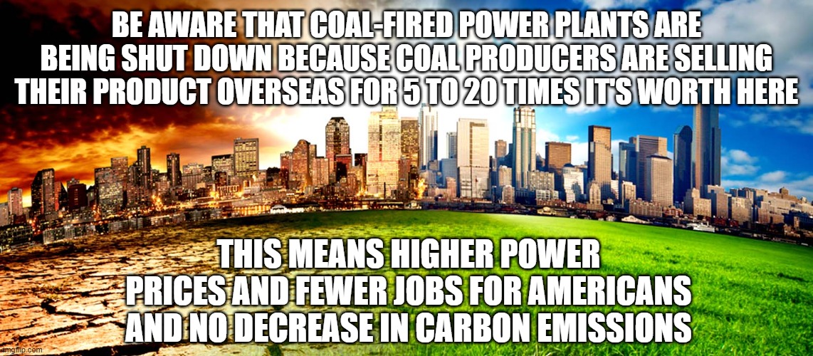 Climate change folly | BE AWARE THAT COAL-FIRED POWER PLANTS ARE BEING SHUT DOWN BECAUSE COAL PRODUCERS ARE SELLING THEIR PRODUCT OVERSEAS FOR 5 TO 20 TIMES IT'S WORTH HERE; THIS MEANS HIGHER POWER PRICES AND FEWER JOBS FOR AMERICANS AND NO DECREASE IN CARBON EMISSIONS | image tagged in environment | made w/ Imgflip meme maker