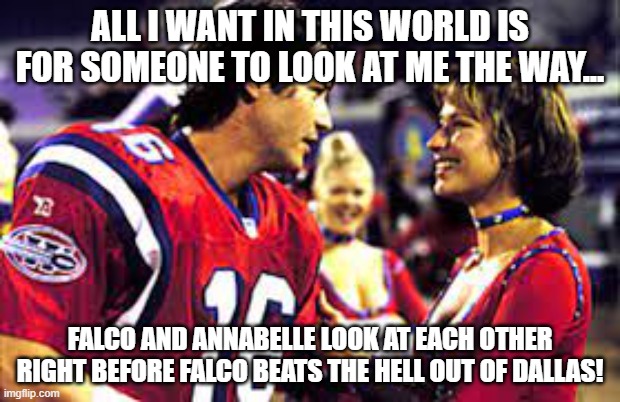 The Replacements | ALL I WANT IN THIS WORLD IS FOR SOMEONE TO LOOK AT ME THE WAY... FALCO AND ANNABELLE LOOK AT EACH OTHER RIGHT BEFORE FALCO BEATS THE HELL OUT OF DALLAS! | image tagged in the replacements movie,living the dream | made w/ Imgflip meme maker