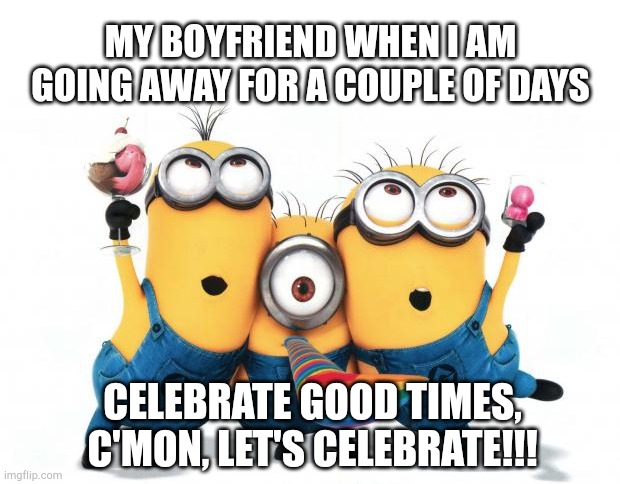 Minion party despicable me | MY BOYFRIEND WHEN I AM GOING AWAY FOR A COUPLE OF DAYS; CELEBRATE GOOD TIMES, C'MON, LET'S CELEBRATE!!! | image tagged in minion party despicable me | made w/ Imgflip meme maker