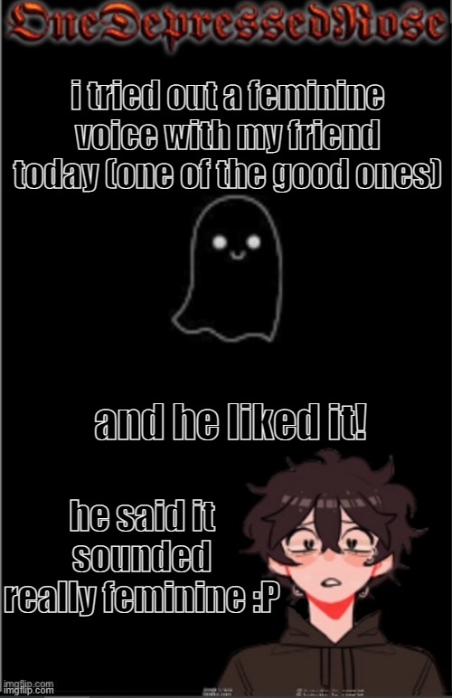 aaaaaaaaaa | i tried out a feminine voice with my friend today (one of the good ones); and he liked it! he said it sounded really feminine :P | image tagged in onedepressedrose new | made w/ Imgflip meme maker