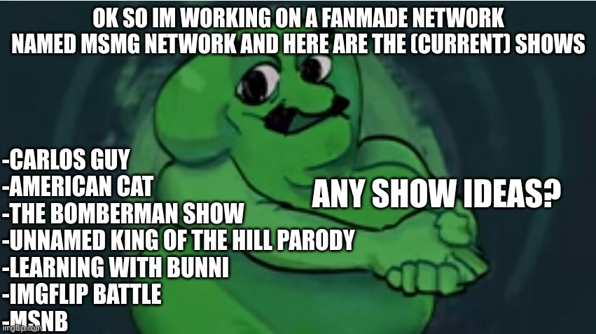 they could be original or parodies | OK SO IM WORKING ON A FANMADE NETWORK NAMED MSMG NETWORK AND HERE ARE THE (CURRENT) SHOWS; -CARLOS GUY
-AMERICAN CAT
-THE BOMBERMAN SHOW
-UNNAMED KING OF THE HILL PARODY
-LEARNING WITH BUNNI
-IMGFLIP BATTLE
-MSNB; ANY SHOW IDEAS? | image tagged in memes,funny,msmg,msmg network,submissions,shows | made w/ Imgflip meme maker