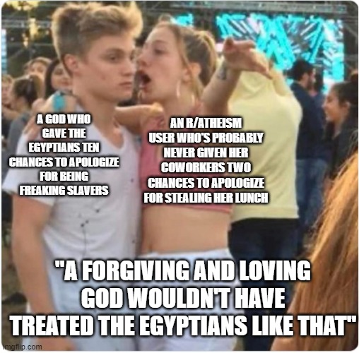 Bro Girl Explaining | AN R/ATHEISM USER WHO'S PROBABLY NEVER GIVEN HER COWORKERS TWO CHANCES TO APOLOGIZE FOR STEALING HER LUNCH; A GOD WHO GAVE THE EGYPTIANS TEN CHANCES TO APOLOGIZE FOR BEING FREAKING SLAVERS; "A FORGIVING AND LOVING GOD WOULDN'T HAVE TREATED THE EGYPTIANS LIKE THAT" | image tagged in bro girl explaining | made w/ Imgflip meme maker