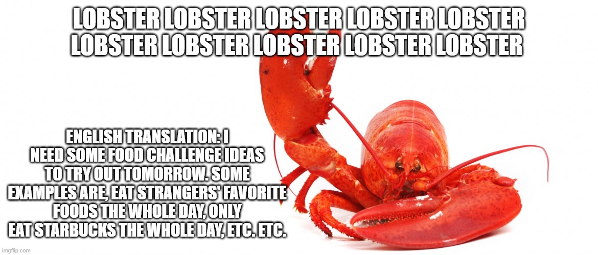 lobster lobster lobster lobster lobster lobster lobster lobster lobster lobster lobster lobster lobster lobster | LOBSTER LOBSTER LOBSTER LOBSTER LOBSTER LOBSTER LOBSTER LOBSTER LOBSTER LOBSTER; ENGLISH TRANSLATION: I NEED SOME FOOD CHALLENGE IDEAS TO TRY OUT TOMORROW. SOME EXAMPLES ARE, EAT STRANGERS' FAVORITE FOODS THE WHOLE DAY, ONLY EAT STARBUCKS THE WHOLE DAY, ETC. ETC. | image tagged in lobster,lobsterlobster,lobster lobster lobster,lobster lobster lobster lobster,lobster lobster lobster lobster lobster | made w/ Imgflip meme maker