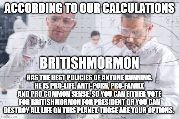 Vote BritishMormon for president. He is the Safe For Work candidate. | ACCORDING TO OUR CALCULATIONS; BRITISHMORMON; HAS THE BEST POLICIES OF ANYONE RUNNING. HE IS PRO-LIFE, ANTI-PORN, PRO-FAMILY, AND PRO COMMON SENSE. SO YOU CAN EITHER VOTE FOR BRITISHMORMON FOR PRESIDENT OR YOU CAN DESTROY ALL LIFE ON THIS PLANET. THOSE ARE YOUR OPTIONS. | image tagged in britishmormon for president | made w/ Imgflip meme maker