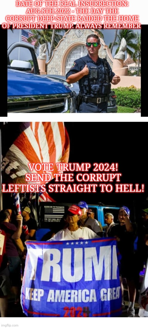 The Day That Will Live In Infamy - Vote Trump 2024 | DATE OF THE REAL INSURRECTION: AUG.8TH.2022 - THE DAY THE CORRUPT DEEP-STATE RAIDED THE HOME OF PRESIDENT TRUMP. ALWAYS REMEMBER; VOTE TRUMP 2024! SEND THE CORRUPT LEFTISTS STRAIGHT TO HELL! | image tagged in fire,all,democrats,now | made w/ Imgflip meme maker