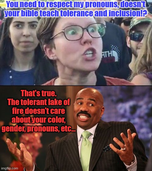 I love talking about theology with wokeists. | You need to respect my pronouns, doesn't your bible teach tolerance and inclusion!? That's true. The tolerant lake of fire doesn't care about your color, gender, pronouns, etc... | image tagged in angry liberal,memes,steve harvey,hell,tolerance,inclusion | made w/ Imgflip meme maker