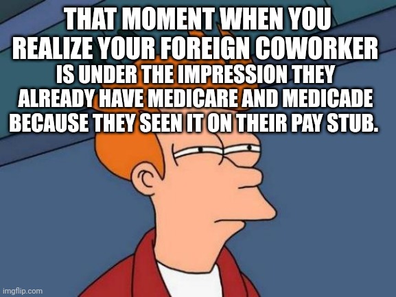 Futurama Fry Meme | THAT MOMENT WHEN YOU REALIZE YOUR FOREIGN COWORKER; IS UNDER THE IMPRESSION THEY ALREADY HAVE MEDICARE AND MEDICAID BECAUSE THEY SEEN IT ON THEIR PAY STUB. | image tagged in memes,futurama fry | made w/ Imgflip meme maker