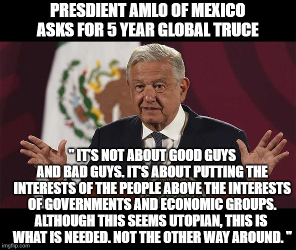 SAY NO TO WAR |  PRESDIENT AMLO OF MEXICO ASKS FOR 5 YEAR GLOBAL TRUCE; " IT'S NOT ABOUT GOOD GUYS AND BAD GUYS. IT'S ABOUT PUTTING THE INTERESTS OF THE PEOPLE ABOVE THE INTERESTS OF GOVERNMENTS AND ECONOMIC GROUPS. ALTHOUGH THIS SEEMS UTOPIAN, THIS IS 
WHAT IS NEEDED. NOT THE OTHER WAY AROUND. " | image tagged in president lopez obrador,amlo,world peace,stop war,mexico | made w/ Imgflip meme maker