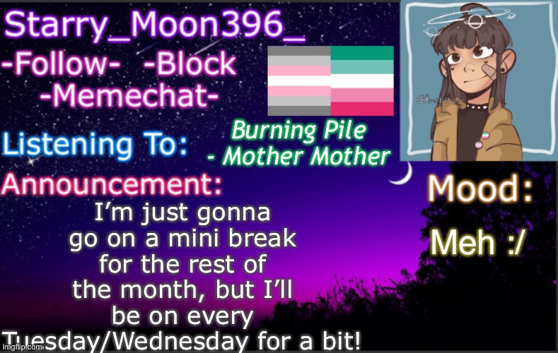 A bit more of an explanation why in the comments :) | I’m just gonna go on a mini break for the rest of the month, but I’ll be on every Tuesday/Wednesday for a bit! Burning Pile - Mother Mother; Meh :/ | image tagged in starry_moon396 s announcement template v4 2 | made w/ Imgflip meme maker