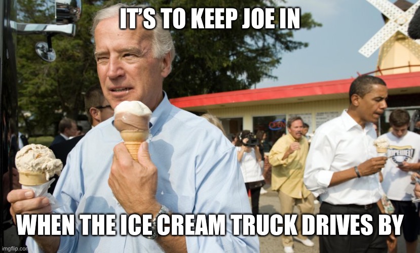 Joe Biden Ice Cream Day | IT’S TO KEEP JOE IN WHEN THE ICE CREAM TRUCK DRIVES BY | image tagged in joe biden ice cream day | made w/ Imgflip meme maker