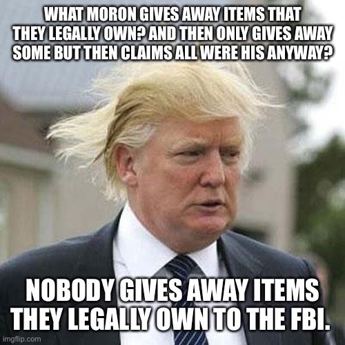 Donald Trump | WHAT MORON GIVES AWAY ITEMS THAT THEY LEGALLY OWN? AND THEN ONLY GIVES AWAY SOME BUT THEN CLAIMS ALL WERE HIS ANYWAY? NOBODY GIVES AWAY ITEMS THEY LEGALLY OWN TO THE FBI. | image tagged in donald trump | made w/ Imgflip meme maker