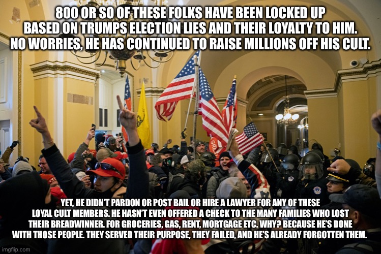 rioters inside capitol january 6 | 800 OR SO OF THESE FOLKS HAVE BEEN LOCKED UP BASED ON TRUMPS ELECTION LIES AND THEIR LOYALTY TO HIM. NO WORRIES, HE HAS CONTINUED TO RAISE MILLIONS OFF HIS CULT. YET, HE DIDN’T PARDON OR POST BAIL OR HIRE A LAWYER FOR ANY OF THESE LOYAL CULT MEMBERS. HE HASN’T EVEN OFFERED A CHECK TO THE MANY FAMILIES WHO LOST THEIR BREADWINNER. FOR GROCERIES, GAS, RENT, MORTGAGE ETC. WHY? BECAUSE HE’S DONE WITH THOSE PEOPLE. THEY SERVED THEIR PURPOSE, THEY FAILED, AND HE’S ALREADY FORGOTTEN THEM. | image tagged in rioters inside capitol january 6 | made w/ Imgflip meme maker