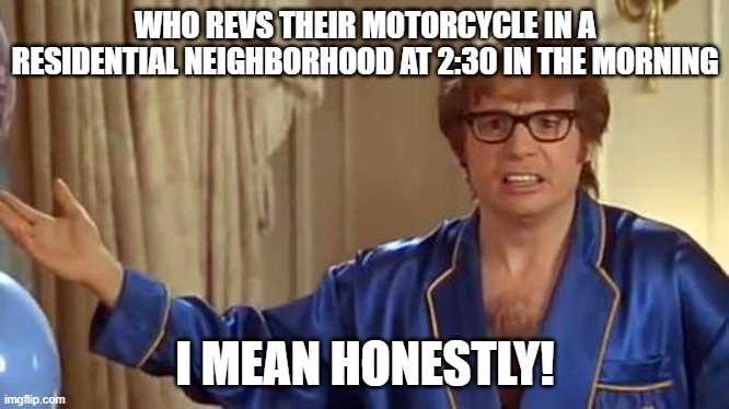 I have some real crappy neighbors! | WHO REVS THEIR MOTORCYCLE IN A RESIDENTIAL NEIGHBORHOOD AT 2:30 IN THE MORNING; I MEAN HONESTLY! | image tagged in memes,austin powers honestly,motorcycle,middle of the night | made w/ Imgflip meme maker