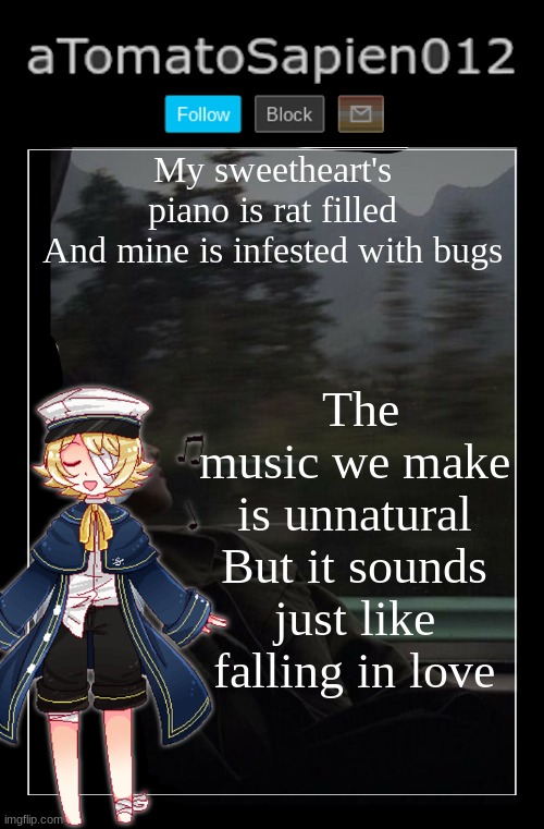 aTomatoSapien012 | My sweetheart's piano is rat filled
And mine is infested with bugs; The music we make is unnatural
But it sounds just like falling in love | image tagged in atomatosapien012 | made w/ Imgflip meme maker