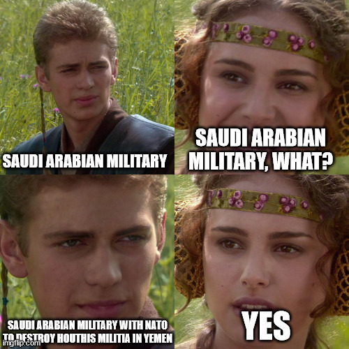 Saudi Arabian Military | SAUDI ARABIAN MILITARY; SAUDI ARABIAN MILITARY, WHAT? SAUDI ARABIAN MILITARY WITH NATO TO DESTROY HOUTHIS MILITIA IN YEMEN; YES | image tagged in anakin padme 4 panel,saudi arabia,military,houthis,terrorists,yemen | made w/ Imgflip meme maker
