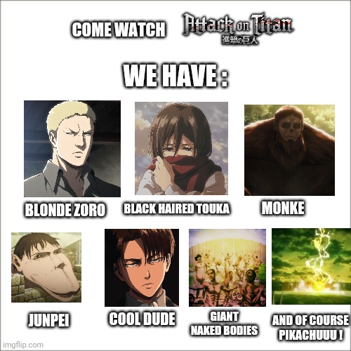 Attack on Titan ! | COME WATCH; WE HAVE :; MONKE; BLACK HAIRED TOUKA; BLONDE ZORO; AND OF COURSE
PIKACHUUU ! GIANT NAKED BODIES; COOL DUDE; JUNPEI | image tagged in white background,memes,funny memes,anime meme,attack on titan | made w/ Imgflip meme maker