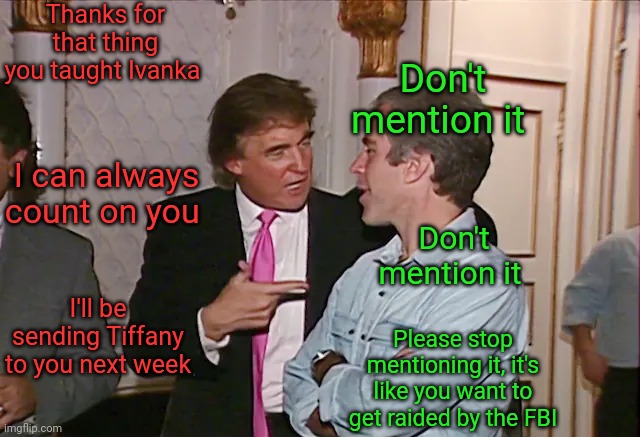 What the red hats mean when they say trump "gets" them | Thanks for that thing you taught Ivanka; Don't mention it; I can always count on you; Don't mention it; I'll be sending Tiffany to you next week; Please stop mentioning it, it's like you want to get raided by the FBI | image tagged in scumbag republicans,terrorists,incest,jeffrey epstein | made w/ Imgflip meme maker