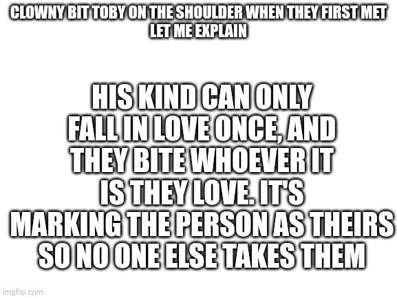 Trixie and Sammy were able to contain themselves | HIS KIND CAN ONLY FALL IN LOVE ONCE, AND THEY BITE WHOEVER IT IS THEY LOVE. IT'S MARKING THE PERSON AS THEIRS SO NO ONE ELSE TAKES THEM; CLOWNY BIT TOBY ON THE SHOULDER WHEN THEY FIRST MET
LET ME EXPLAIN | image tagged in blank white template | made w/ Imgflip meme maker