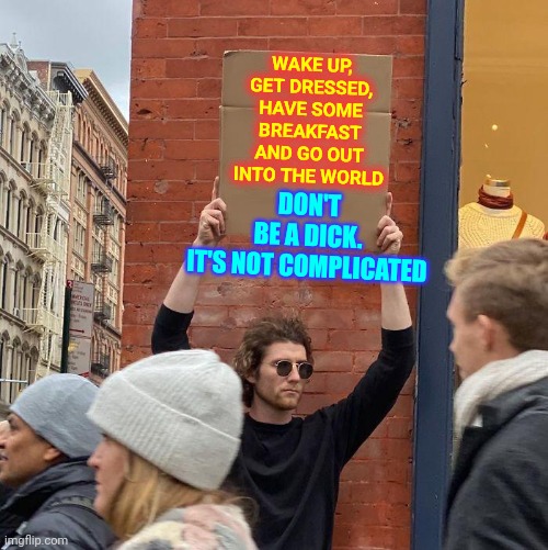 Regain Control Of Yourselves And Stop Acting Like Idiots | DON'T BE A DICK.

IT'S NOT COMPLICATED; WAKE UP, GET DRESSED, HAVE SOME BREAKFAST AND GO OUT INTO THE WORLD | image tagged in memes,guy holding cardboard sign,idiots,cruel,complete waste of time,don't be a dick | made w/ Imgflip meme maker