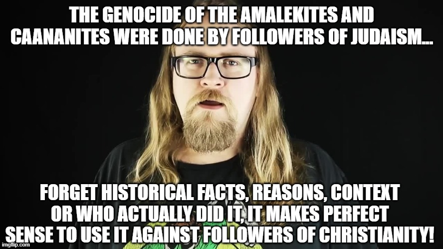 One reason Christophobia shouldn't be downplayed or ignored... | THE GENOCIDE OF THE AMALEKITES AND CAANANITES WERE DONE BY FOLLOWERS OF JUDAISM... FORGET HISTORICAL FACTS, REASONS, CONTEXT OR WHO ACTUALLY DID IT, IT MAKES PERFECT SENSE TO USE IT AGAINST FOLLOWERS OF CHRISTIANITY! | image tagged in bitter atheist,memes,atheism,illogical,bigotry | made w/ Imgflip meme maker