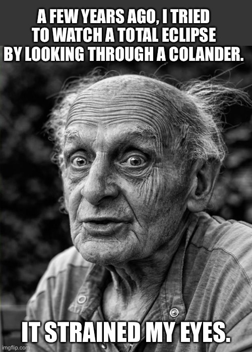 Eclipse | A FEW YEARS AGO, I TRIED TO WATCH A TOTAL ECLIPSE BY LOOKING THROUGH A COLANDER. IT STRAINED MY EYES. | image tagged in old man | made w/ Imgflip meme maker