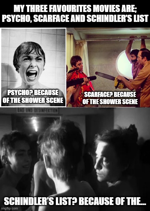 I #Heart Movies | MY THREE FAVOURITES MOVIES ARE; PSYCHO, SCARFACE AND SCHINDLER’S LIST; PSYCHO? BECAUSE OF THE SHOWER SCENE; SCARFACE? BECAUSE OF THE SHOWER SCENE; SCHINDLER’S LIST? BECAUSE OF THE… | image tagged in psycho shower,schindler s list hose | made w/ Imgflip meme maker