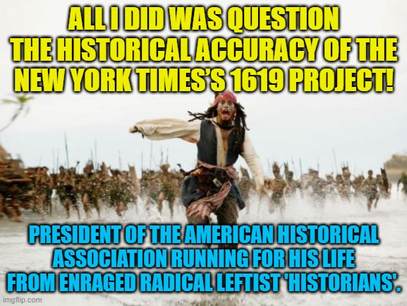 True story.  They 'caught him' and forced him to print an apology and retraction in order to keep his job. | ALL I DID WAS QUESTION THE HISTORICAL ACCURACY OF THE NEW YORK TIMES’S 1619 PROJECT! PRESIDENT OF THE AMERICAN HISTORICAL ASSOCIATION RUNNING FOR HIS LIFE FROM ENRAGED RADICAL LEFTIST 'HISTORIANS'. | image tagged in jack sparrow being chased | made w/ Imgflip meme maker