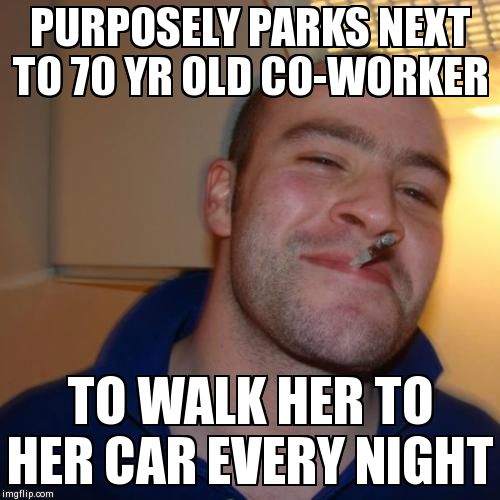 Good Guy Greg Meme | PURPOSELY PARKS NEXT TO 70 YR OLD CO-WORKER TO WALK HER TO HER CAR EVERY NIGHT | image tagged in memes,good guy greg,AdviceAnimals | made w/ Imgflip meme maker