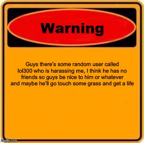 Bro has no life ? | Guys there’s some random user called lol300 who is harassing me, I think he has no friends so guys be nice to him or whatever and maybe he’ll go touch some grass and get a life | image tagged in memes,warning sign | made w/ Imgflip meme maker