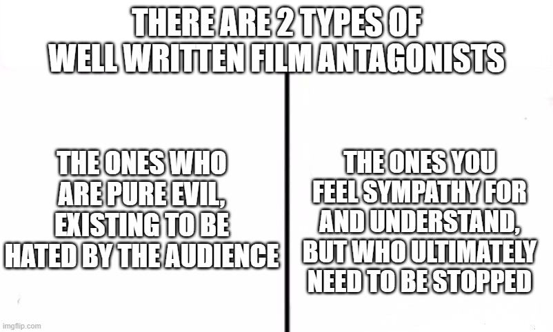 Two Types Of People In This World | THERE ARE 2 TYPES OF WELL WRITTEN FILM ANTAGONISTS; THE ONES YOU FEEL SYMPATHY FOR AND UNDERSTAND, BUT WHO ULTIMATELY NEED TO BE STOPPED; THE ONES WHO ARE PURE EVIL, EXISTING TO BE HATED BY THE AUDIENCE | image tagged in two types of people in this world | made w/ Imgflip meme maker