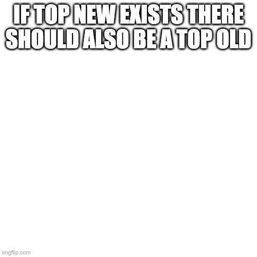 Blank Transparent Square | IF TOP NEW EXISTS THERE SHOULD ALSO BE A TOP OLD | image tagged in memes,blank transparent square | made w/ Imgflip meme maker