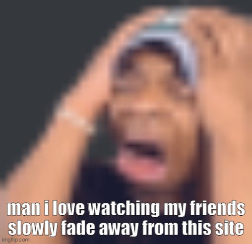 (i dont.) | man i love watching my friends slowly fade away from this site | image tagged in shits self | made w/ Imgflip meme maker