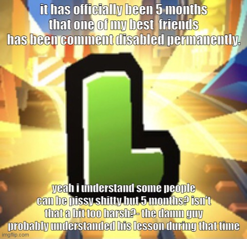 Uh... just sayin'- | it has officially been 5 months that one of my best  friends has been comment disabled permanently. yeah i understand some people can be pissy shitty but 5 months? isn't that a bit too harsh?- the damn guy probably understanded his lesson during that time | image tagged in subways surfer l | made w/ Imgflip meme maker
