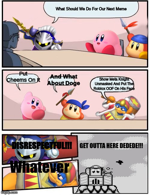 Kirby Boardroom Meeting Suggestion | What Should We Do For Our Next Meme; Put Cheems On It; Show Meta Knight Unmasked And Put The Roblox OOF On His Face; And What About Doge; DISRESPECTFUL!!! GET OUTTA HERE DEDEDE!!! Whatever | image tagged in kirby boardroom meeting suggestion,kirby,bandana waddle dee,king dedede,meta knight | made w/ Imgflip meme maker