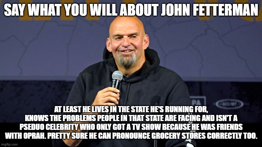 John Fetterman | SAY WHAT YOU WILL ABOUT JOHN FETTERMAN; AT LEAST HE LIVES IN THE STATE HE'S RUNNING FOR, KNOWS THE PROBLEMS PEOPLE IN THAT STATE ARE FACING AND ISN'T A PSEDUO CELEBRITY WHO ONLY GOT A TV SHOW BECAUSE HE WAS FRIENDS WITH OPRAH. PRETTY SURE HE CAN PRONOUNCE GROCERY STORES CORRECTLY TOO. | image tagged in john fetterman | made w/ Imgflip meme maker