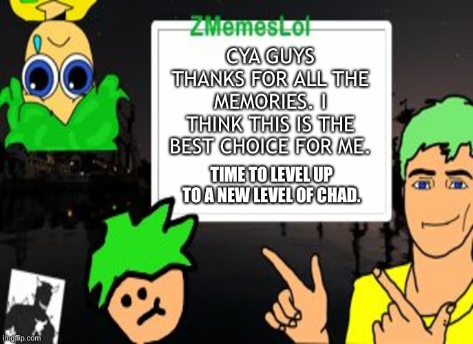 Thanks for all the support everyone, I had lots of fun here. Zmemeslol out. | CYA GUYS THANKS FOR ALL THE MEMORIES. I THINK THIS IS THE BEST CHOICE FOR ME. TIME TO LEVEL UP TO A NEW LEVEL OF CHAD. | image tagged in zml announcement temp | made w/ Imgflip meme maker